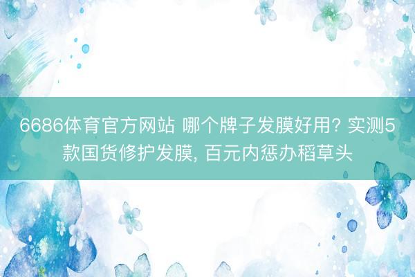 6686体育官方网站 哪个牌子发膜好用? 实测5款国货修护发膜, 百元内惩办稻草头