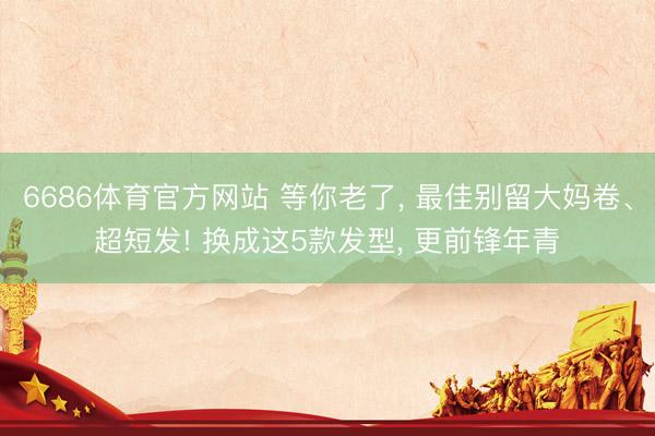 6686体育官方网站 等你老了， 最佳别留大妈卷、超短发! 换成这5款发型， 更前锋年青