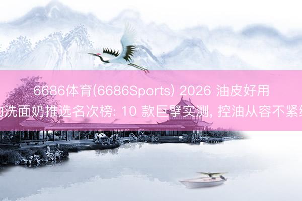 6686体育(6686Sports) 2026 油皮好用的洗面奶推选名次榜: 10 款巨擘实测， 控油从容不紧绷