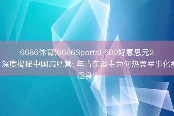 6686体育(6686Sports) 600好意思元28天， 深度揭秘中国减肥营: 年青东谈主为何热衷军事化瘦身?