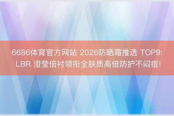 6686体育官方网站 2026防晒霜推选 TOP9: LBR 澄莹倍衬领衔全肤质高倍防护不闷痘!