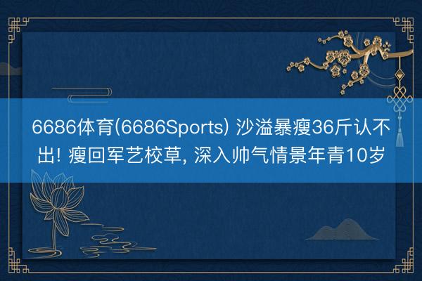 6686体育(6686Sports) 沙溢暴瘦36斤认不出! 瘦回军艺校草， 深入帅气情景年青10岁