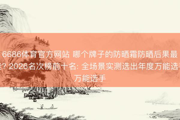 6686体育官方网站 哪个牌子的防晒霜防晒后果最佳? 2026名次榜前十名: 全场景实测选出年度万能选手