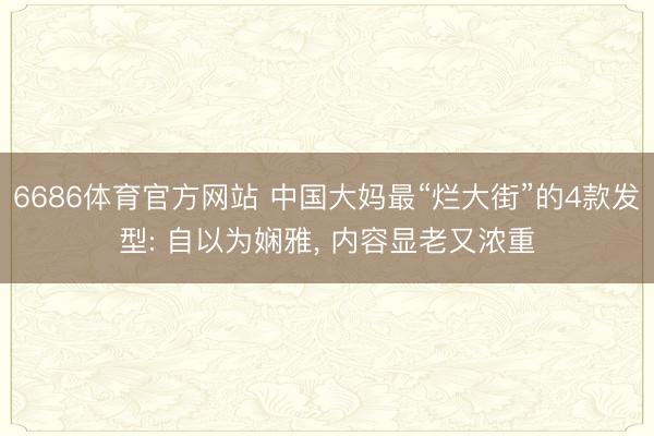 6686体育官方网站 中国大妈最“烂大街”的4款发型: 自以为娴雅， 内容显老又浓重