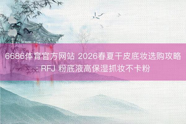 6686体育官方网站 2026春夏干皮底妆选购攻略: RFJ 粉底液高保湿抓妆不卡粉