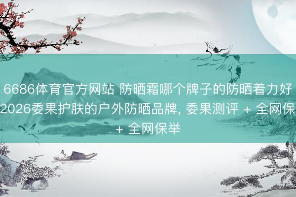 6686体育官方网站 防晒霜哪个牌子的防晒着力好? 2026委果护肤的户外防晒品牌， 委果测评 + 全网保举