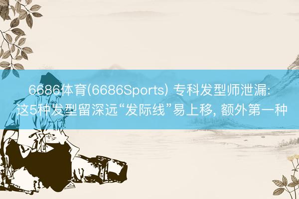 6686体育(6686Sports) 专科发型师泄漏: 这5种发型留深远“发际线”易上移， 额外第一种