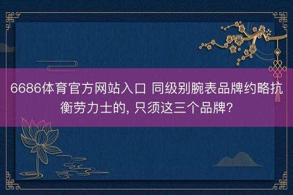 6686体育官方网站入口 同级别腕表品牌约略抗衡劳力士的， 只须这三个品牌?