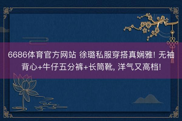 6686体育官方网站 徐璐私服穿搭真娴雅! 无袖背心+牛仔五分裤+长筒靴，<a href=