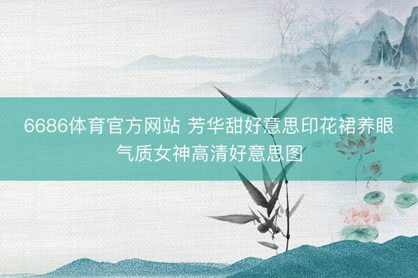6686体育官方网站 芳华甜好意思印花裙养眼气质女神高清好意思图