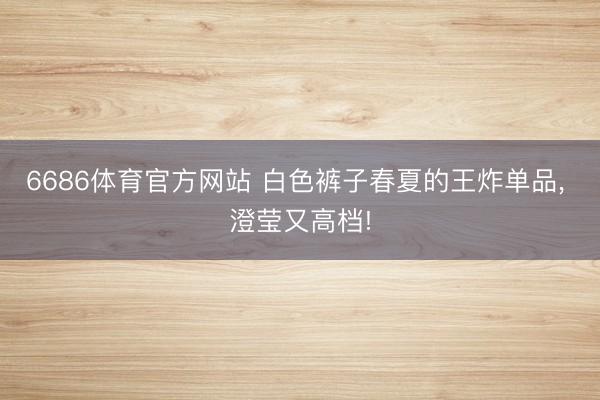 6686体育官方网站 白色裤子春夏的王炸单品，<a href=
