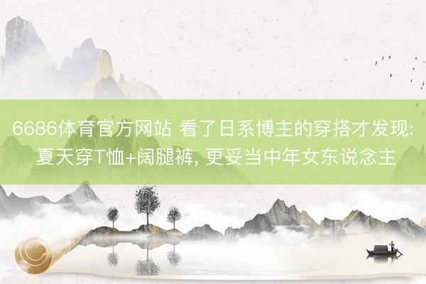 6686体育官方网站 看了日系博主的穿搭才发现: 夏天穿T恤+阔腿裤， 更妥当中年女东说念主