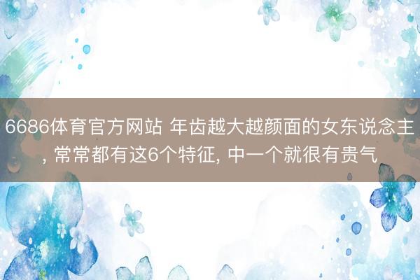 6686体育官方网站 年齿越大越颜面的女东说念主, 常常都有这6个特征, 中一个就很有贵气