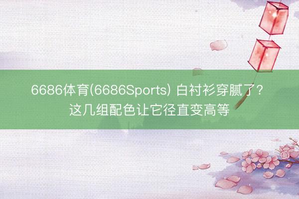6686体育(6686Sports) 白衬衫穿腻了? 这几组配色让它径直变高等