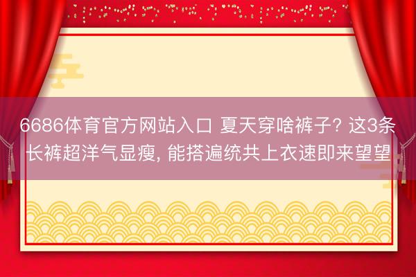 6686体育官方网站入口 夏天穿啥裤子? 这3条长裤超洋气显瘦，<a href=