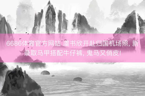 6686体育官方网站 虞书欣开赴归国机场照， 新录取马甲搭配牛仔裤，<a href=