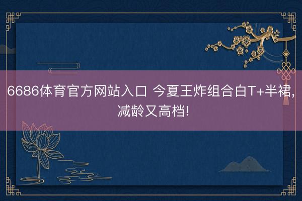 6686体育官方网站入口 今夏王炸组合白T+半裙， 减龄又高档!