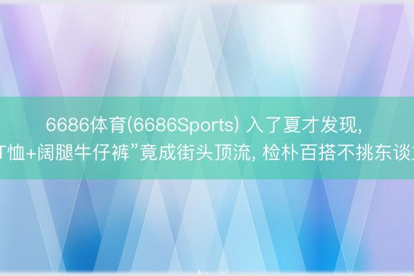 6686体育(6686Sports) 入了夏才发现， “T恤+阔腿牛仔裤”竟成街头顶流， 检朴百搭不挑东谈主