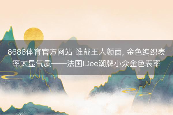 6686体育官方网站 谁戴王人颜面， 金色编织表率太显气质——法国IDee潮牌小众金色表率