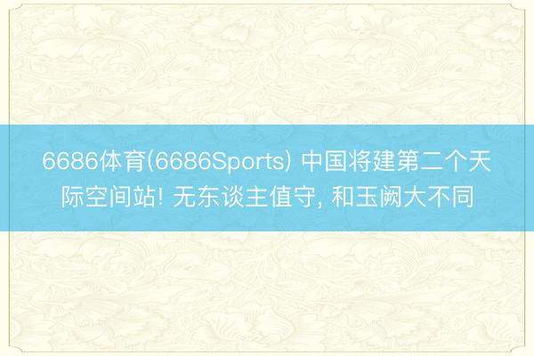 6686体育(6686Sports) 中国将建第二个天际空间站! 无东谈主值守, 和玉阙大不同