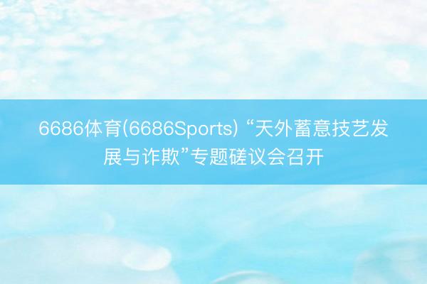6686体育(6686Sports) “天外蓄意技艺发展与诈欺”专题磋议会召开