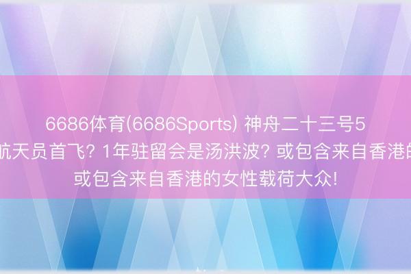 6686体育(6686Sports) 神舟二十三号5月末辐射: 港澳航天员首飞? 1年驻留会是汤洪波? 或包含来自香港的女性载荷大众!