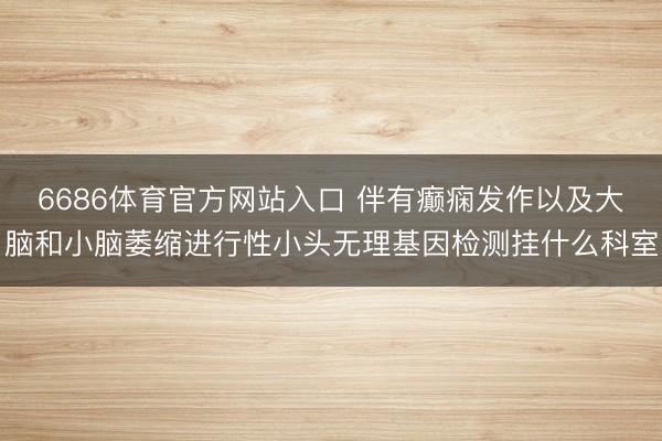 6686体育官方网站入口 伴有癫痫发作以及大脑和小脑萎缩进行性小头无理基因检测挂什么科室