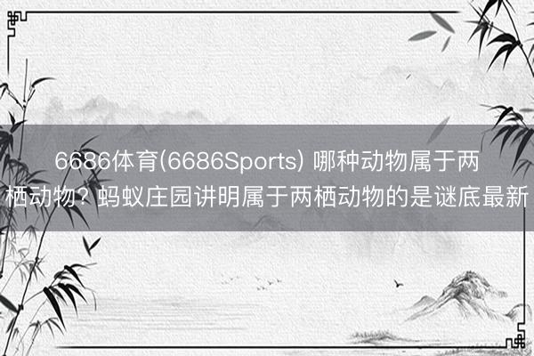 6686体育(6686Sports) 哪种动物属于两栖动物? 蚂蚁庄园讲明属于两栖动物的是谜底最新