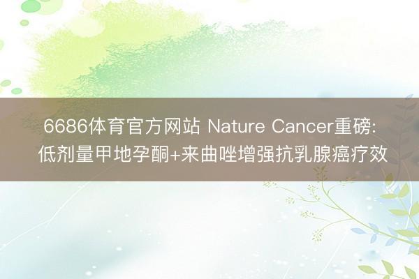 6686体育官方网站 Nature Cancer重磅: 低剂量甲地孕酮+来曲唑增强抗乳腺癌疗效