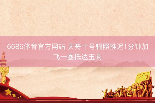 6686体育官方网站 天舟十号辐照推迟1分钟加飞一圈抵达玉阙