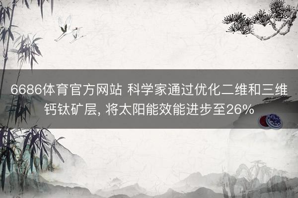 6686体育官方网站 科学家通过优化二维和三维钙钛矿层， 将太阳能效能进步至26%