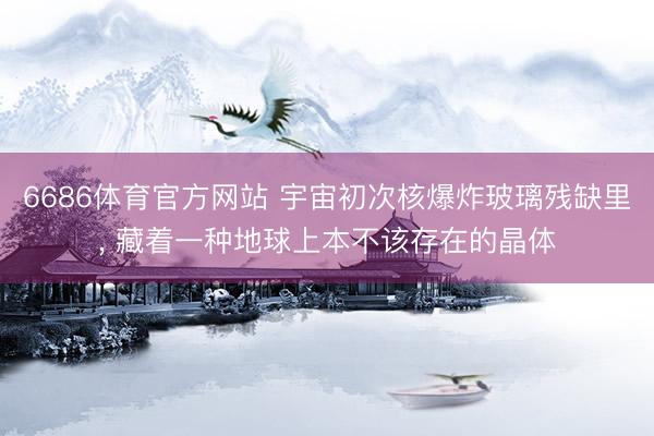 6686体育官方网站 宇宙初次核爆炸玻璃残缺里， 藏着一种地球上本不该存在的晶体