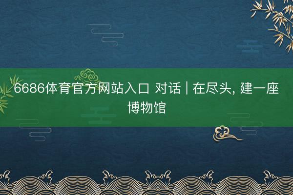 6686体育官方网站入口 对话 | 在尽头， 建一座博物馆