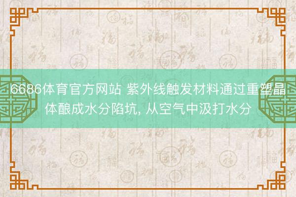 6686体育官方网站 紫外线触发材料通过重塑晶体酿成水分陷坑， 从空气中汲打水分