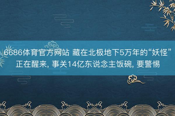 6686体育官方网站 藏在北极地下5万年的“妖怪”正在醒来， 事关14亿东说念主饭碗， 要警惕