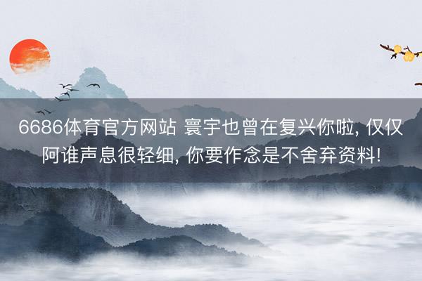 6686体育官方网站 寰宇也曾在复兴你啦， 仅仅阿谁声息很轻细， 你要作念是不舍弃资料!