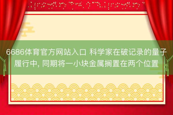 6686体育官方网站入口 科学家在破记录的量子履行中， 同期将一小块金属搁置在两个位置