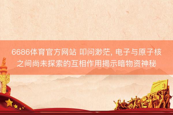 6686体育官方网站 叩问渺茫， 电子与原子核之间尚未探索的互相作用揭示暗物资神秘