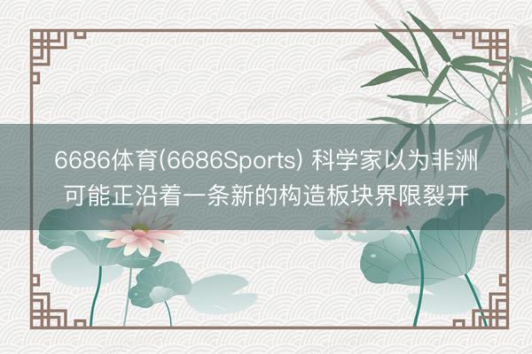 6686体育(6686Sports) 科学家以为非洲可能正沿着一条新的构造板块界限裂开