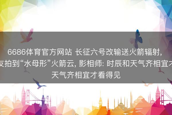 6686体育官方网站 长征六号改输送火箭辐射， 多地网友拍到“水母形”火箭云， 影相师: 时辰和天气齐相宜才看得见