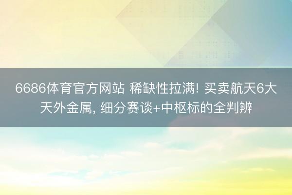 6686体育官方网站 稀缺性拉满! 买卖航天6大天外金属， 细分赛谈+中枢标的全判辨