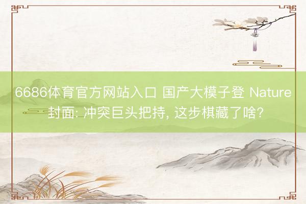 6686体育官方网站入口 国产大模子登 Nature 封面: 冲突巨头把持， 这步棋藏了啥?