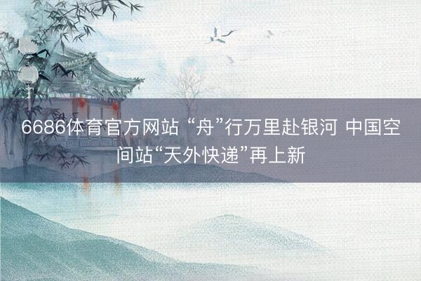 6686体育官方网站 “舟”行万里赴银河 中国空间站“天外快递”再上新
