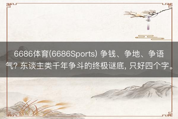 6686体育(6686Sports) 争钱、争地、争语气? 东谈主类千年争斗的终极谜底， 只好四个字。
