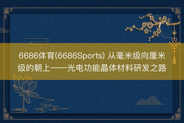 6686体育(6686Sports) 从毫米级向厘米级的朝上——光电功能晶体材料研发之路