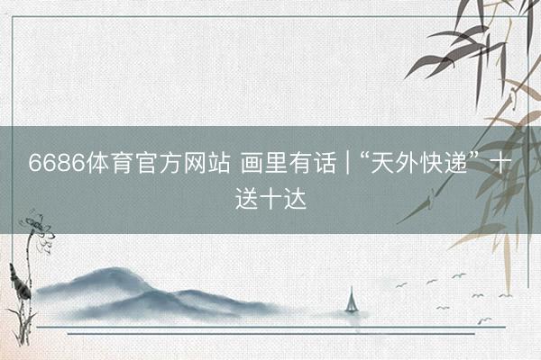 6686体育官方网站 画里有话 | “天外快递” 十送十达