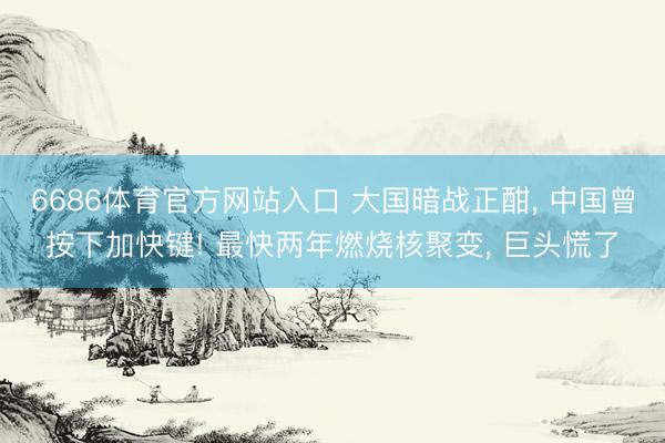 6686体育官方网站入口 大国暗战正酣， 中国曾按下加快键! 最快两年燃烧核聚变， 巨头慌了