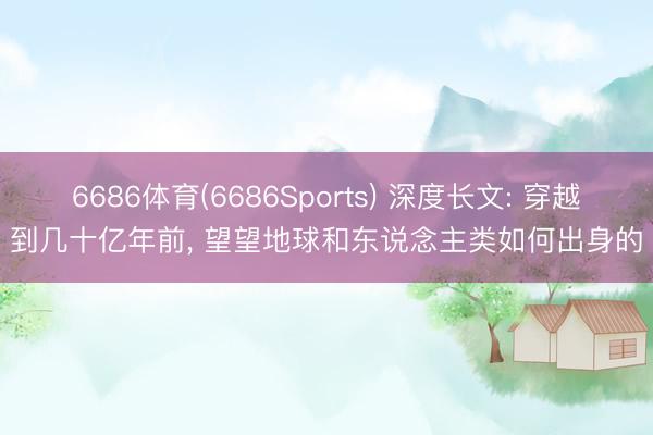 6686体育(6686Sports) 深度长文: 穿越到几十亿年前， 望望地球和东说念主类如何出身的