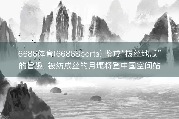 6686体育(6686Sports) 鉴戒“拔丝地瓜”的旨趣， 被纺成丝的月壤将登中国空间站