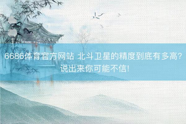 6686体育官方网站 北斗卫星的精度到底有多高? 说出来你可能不信!